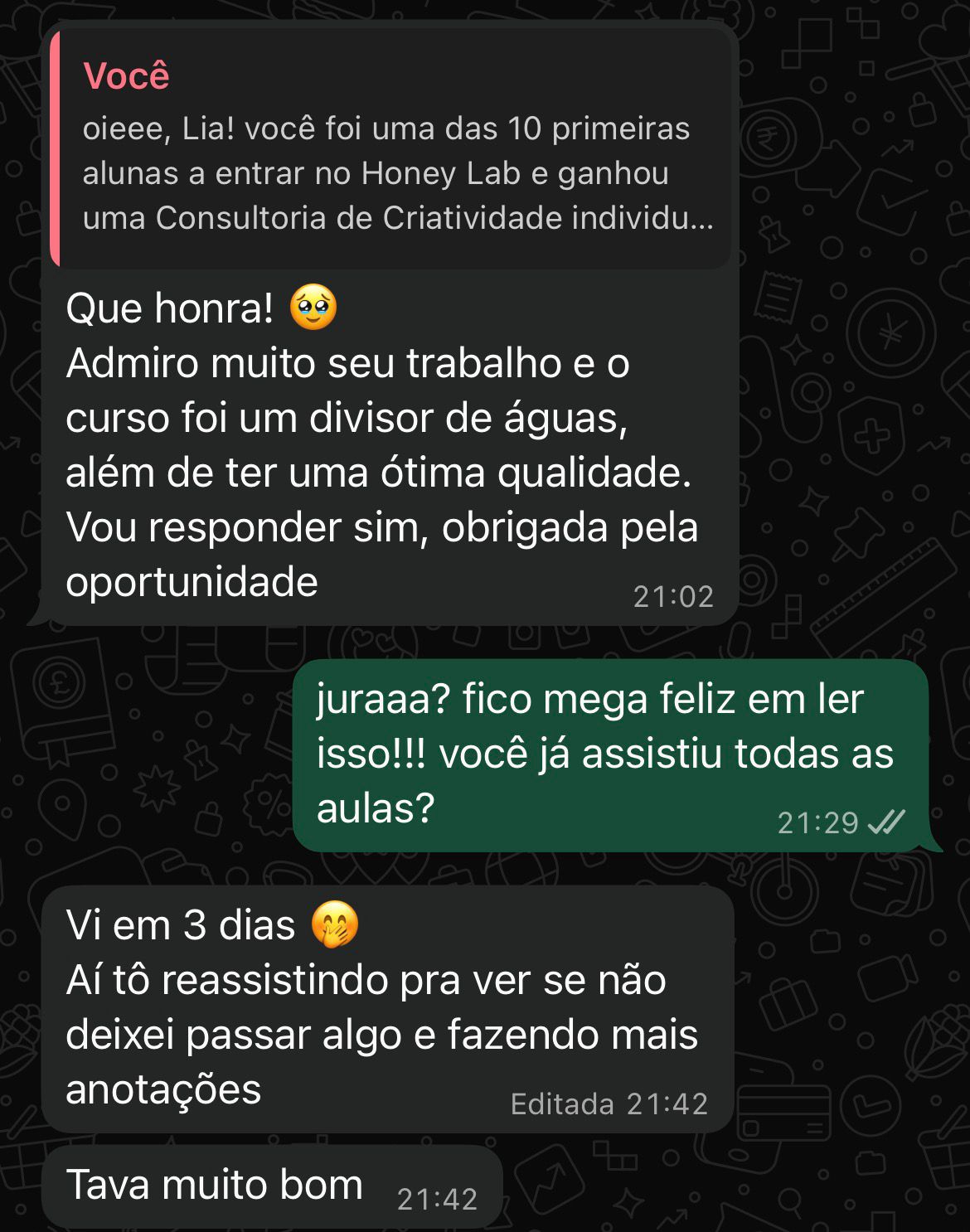 print da conversa com uma cliente, com o seguinte diálogo:
[cliente] "que honra!
admiro muito seu trabalho e o curso foi um divisor de águas, além de ter uma ótima qualidade. vou responder sim, obrigada pela oportunidade"
[eu]: "juraaa? fico mega feliz em ler isso!!! você já assistiu todas as aulas?"
[cliente]: "vi em 3 dias
aí tô reassistindo pra ver se não deixei passar algo e fazendo mais anotações"